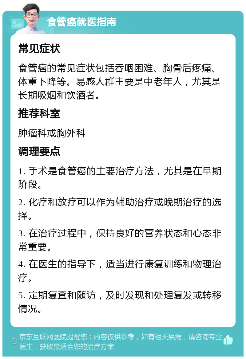 食管癌就医指南 常见症状 食管癌的常见症状包括吞咽困难、胸骨后疼痛、体重下降等。易感人群主要是中老年人，尤其是长期吸烟和饮酒者。 推荐科室 肿瘤科或胸外科 调理要点 1. 手术是食管癌的主要治疗方法，尤其是在早期阶段。 2. 化疗和放疗可以作为辅助治疗或晚期治疗的选择。 3. 在治疗过程中，保持良好的营养状态和心态非常重要。 4. 在医生的指导下，适当进行康复训练和物理治疗。 5. 定期复查和随访，及时发现和处理复发或转移情况。