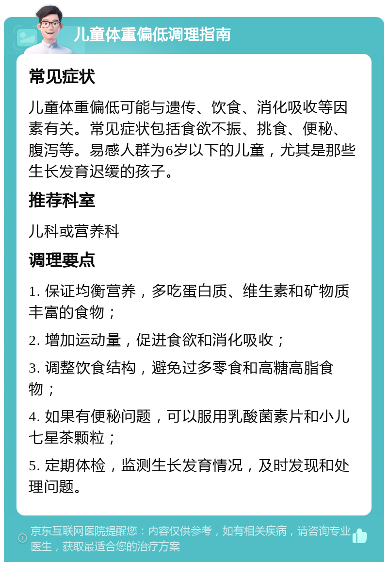 儿童体重偏低调理指南 常见症状 儿童体重偏低可能与遗传、饮食、消化吸收等因素有关。常见症状包括食欲不振、挑食、便秘、腹泻等。易感人群为6岁以下的儿童，尤其是那些生长发育迟缓的孩子。 推荐科室 儿科或营养科 调理要点 1. 保证均衡营养，多吃蛋白质、维生素和矿物质丰富的食物； 2. 增加运动量，促进食欲和消化吸收； 3. 调整饮食结构，避免过多零食和高糖高脂食物； 4. 如果有便秘问题，可以服用乳酸菌素片和小儿七星茶颗粒； 5. 定期体检，监测生长发育情况，及时发现和处理问题。