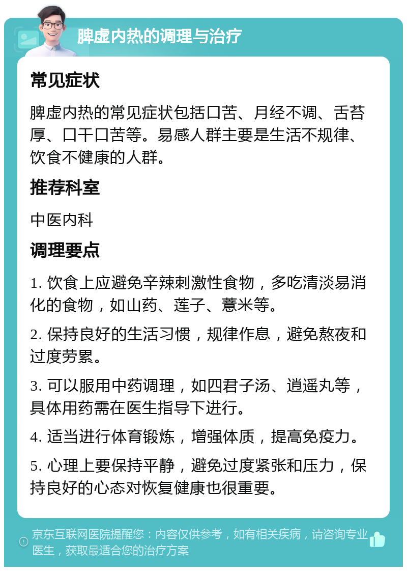 脾虚内热的调理与治疗 常见症状 脾虚内热的常见症状包括口苦、月经不调、舌苔厚、口干口苦等。易感人群主要是生活不规律、饮食不健康的人群。 推荐科室 中医内科 调理要点 1. 饮食上应避免辛辣刺激性食物，多吃清淡易消化的食物，如山药、莲子、薏米等。 2. 保持良好的生活习惯，规律作息，避免熬夜和过度劳累。 3. 可以服用中药调理，如四君子汤、逍遥丸等，具体用药需在医生指导下进行。 4. 适当进行体育锻炼，增强体质，提高免疫力。 5. 心理上要保持平静，避免过度紧张和压力，保持良好的心态对恢复健康也很重要。