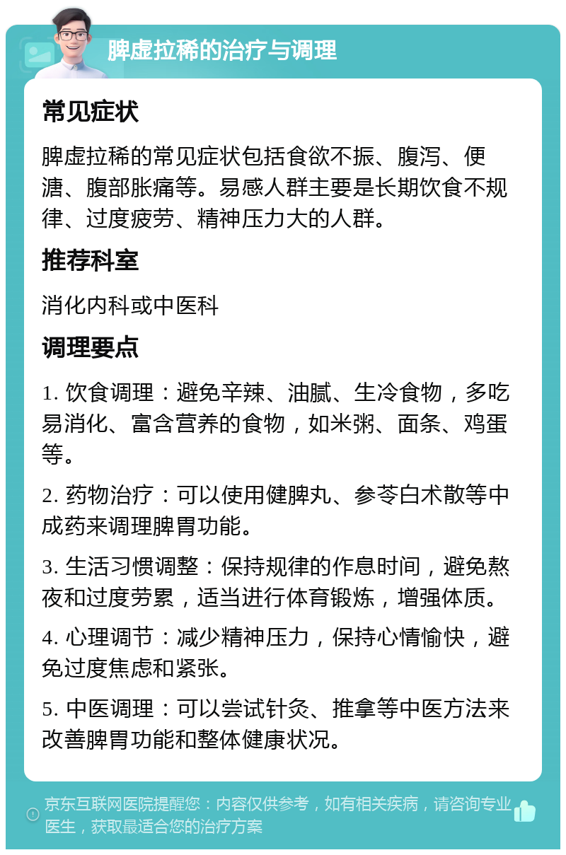 脾虚拉稀的治疗与调理 常见症状 脾虚拉稀的常见症状包括食欲不振、腹泻、便溏、腹部胀痛等。易感人群主要是长期饮食不规律、过度疲劳、精神压力大的人群。 推荐科室 消化内科或中医科 调理要点 1. 饮食调理：避免辛辣、油腻、生冷食物，多吃易消化、富含营养的食物，如米粥、面条、鸡蛋等。 2. 药物治疗：可以使用健脾丸、参苓白术散等中成药来调理脾胃功能。 3. 生活习惯调整：保持规律的作息时间，避免熬夜和过度劳累，适当进行体育锻炼，增强体质。 4. 心理调节：减少精神压力，保持心情愉快，避免过度焦虑和紧张。 5. 中医调理：可以尝试针灸、推拿等中医方法来改善脾胃功能和整体健康状况。