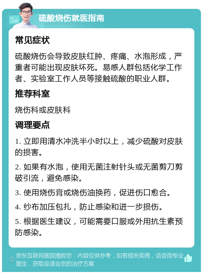 硫酸烧伤就医指南 常见症状 硫酸烧伤会导致皮肤红肿、疼痛、水泡形成，严重者可能出现皮肤坏死。易感人群包括化学工作者、实验室工作人员等接触硫酸的职业人群。 推荐科室 烧伤科或皮肤科 调理要点 1. 立即用清水冲洗半小时以上，减少硫酸对皮肤的损害。 2. 如果有水泡，使用无菌注射针头或无菌剪刀剪破引流，避免感染。 3. 使用烧伤膏或烧伤油换药，促进伤口愈合。 4. 纱布加压包扎，防止感染和进一步损伤。 5. 根据医生建议，可能需要口服或外用抗生素预防感染。