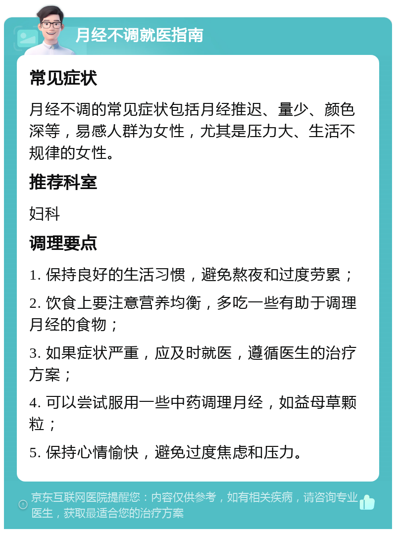 月经不调就医指南 常见症状 月经不调的常见症状包括月经推迟、量少、颜色深等，易感人群为女性，尤其是压力大、生活不规律的女性。 推荐科室 妇科 调理要点 1. 保持良好的生活习惯，避免熬夜和过度劳累； 2. 饮食上要注意营养均衡，多吃一些有助于调理月经的食物； 3. 如果症状严重，应及时就医，遵循医生的治疗方案； 4. 可以尝试服用一些中药调理月经，如益母草颗粒； 5. 保持心情愉快，避免过度焦虑和压力。