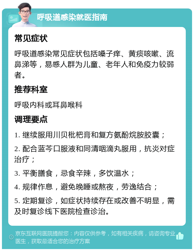 呼吸道感染就医指南 常见症状 呼吸道感染常见症状包括嗓子痒、黄痰咳嗽、流鼻涕等，易感人群为儿童、老年人和免疫力较弱者。 推荐科室 呼吸内科或耳鼻喉科 调理要点 1. 继续服用川贝枇杷膏和复方氨酚烷胺胶囊； 2. 配合蓝芩口服液和同清咽滴丸服用，抗炎对症治疗； 3. 平衡膳食，忌食辛辣，多饮温水； 4. 规律作息，避免晚睡或熬夜，劳逸结合； 5. 定期复诊，如症状持续存在或改善不明显，需及时复诊线下医院检查诊治。