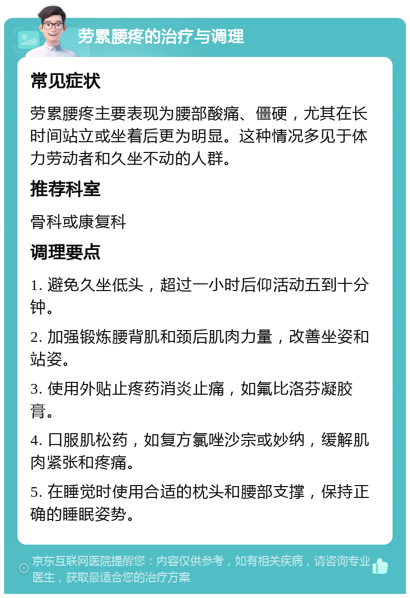 劳累腰疼的治疗与调理 常见症状 劳累腰疼主要表现为腰部酸痛、僵硬，尤其在长时间站立或坐着后更为明显。这种情况多见于体力劳动者和久坐不动的人群。 推荐科室 骨科或康复科 调理要点 1. 避免久坐低头，超过一小时后仰活动五到十分钟。 2. 加强锻炼腰背肌和颈后肌肉力量，改善坐姿和站姿。 3. 使用外贴止疼药消炎止痛，如氟比洛芬凝胶膏。 4. 口服肌松药，如复方氯唑沙宗或妙纳，缓解肌肉紧张和疼痛。 5. 在睡觉时使用合适的枕头和腰部支撑，保持正确的睡眠姿势。