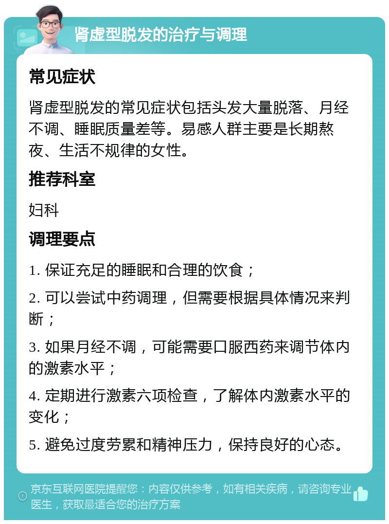 肾虚型脱发的治疗与调理 常见症状 肾虚型脱发的常见症状包括头发大量脱落、月经不调、睡眠质量差等。易感人群主要是长期熬夜、生活不规律的女性。 推荐科室 妇科 调理要点 1. 保证充足的睡眠和合理的饮食； 2. 可以尝试中药调理，但需要根据具体情况来判断； 3. 如果月经不调，可能需要口服西药来调节体内的激素水平； 4. 定期进行激素六项检查，了解体内激素水平的变化； 5. 避免过度劳累和精神压力，保持良好的心态。