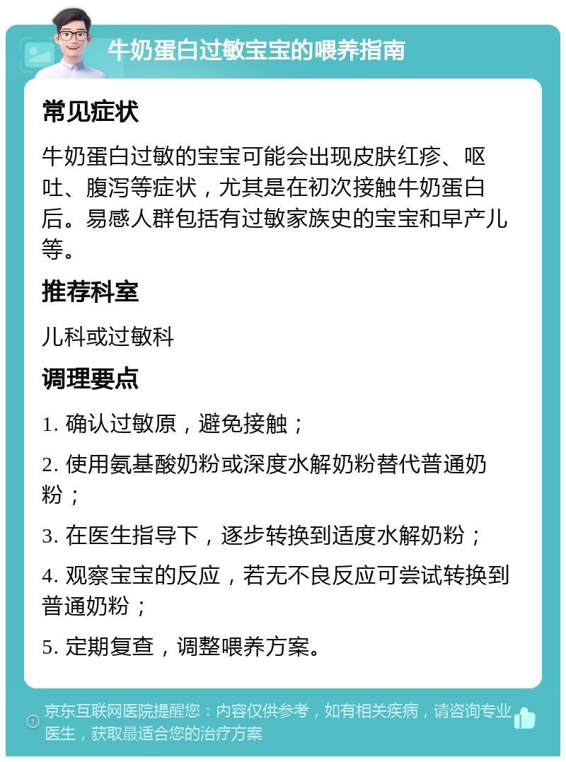 牛奶蛋白过敏宝宝的喂养指南 常见症状 牛奶蛋白过敏的宝宝可能会出现皮肤红疹、呕吐、腹泻等症状，尤其是在初次接触牛奶蛋白后。易感人群包括有过敏家族史的宝宝和早产儿等。 推荐科室 儿科或过敏科 调理要点 1. 确认过敏原，避免接触； 2. 使用氨基酸奶粉或深度水解奶粉替代普通奶粉； 3. 在医生指导下，逐步转换到适度水解奶粉； 4. 观察宝宝的反应，若无不良反应可尝试转换到普通奶粉； 5. 定期复查，调整喂养方案。