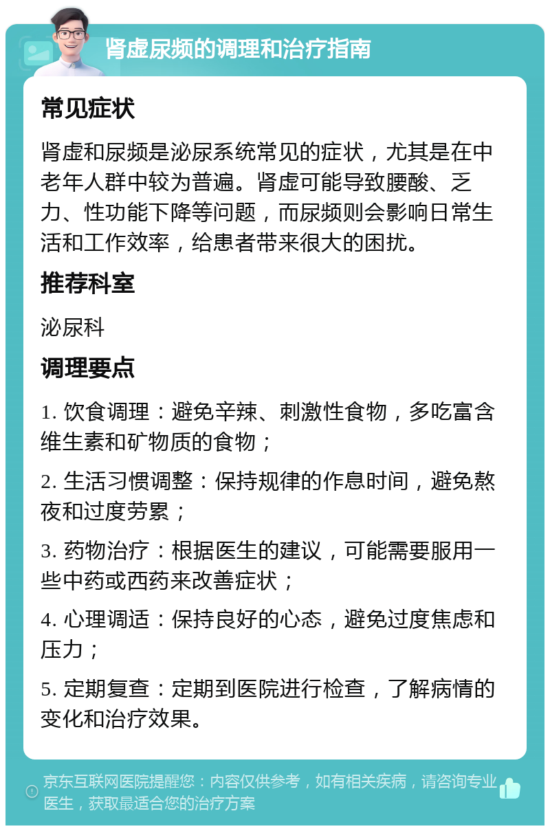 肾虚尿频的调理和治疗指南 常见症状 肾虚和尿频是泌尿系统常见的症状，尤其是在中老年人群中较为普遍。肾虚可能导致腰酸、乏力、性功能下降等问题，而尿频则会影响日常生活和工作效率，给患者带来很大的困扰。 推荐科室 泌尿科 调理要点 1. 饮食调理：避免辛辣、刺激性食物，多吃富含维生素和矿物质的食物； 2. 生活习惯调整：保持规律的作息时间，避免熬夜和过度劳累； 3. 药物治疗：根据医生的建议，可能需要服用一些中药或西药来改善症状； 4. 心理调适：保持良好的心态，避免过度焦虑和压力； 5. 定期复查：定期到医院进行检查，了解病情的变化和治疗效果。