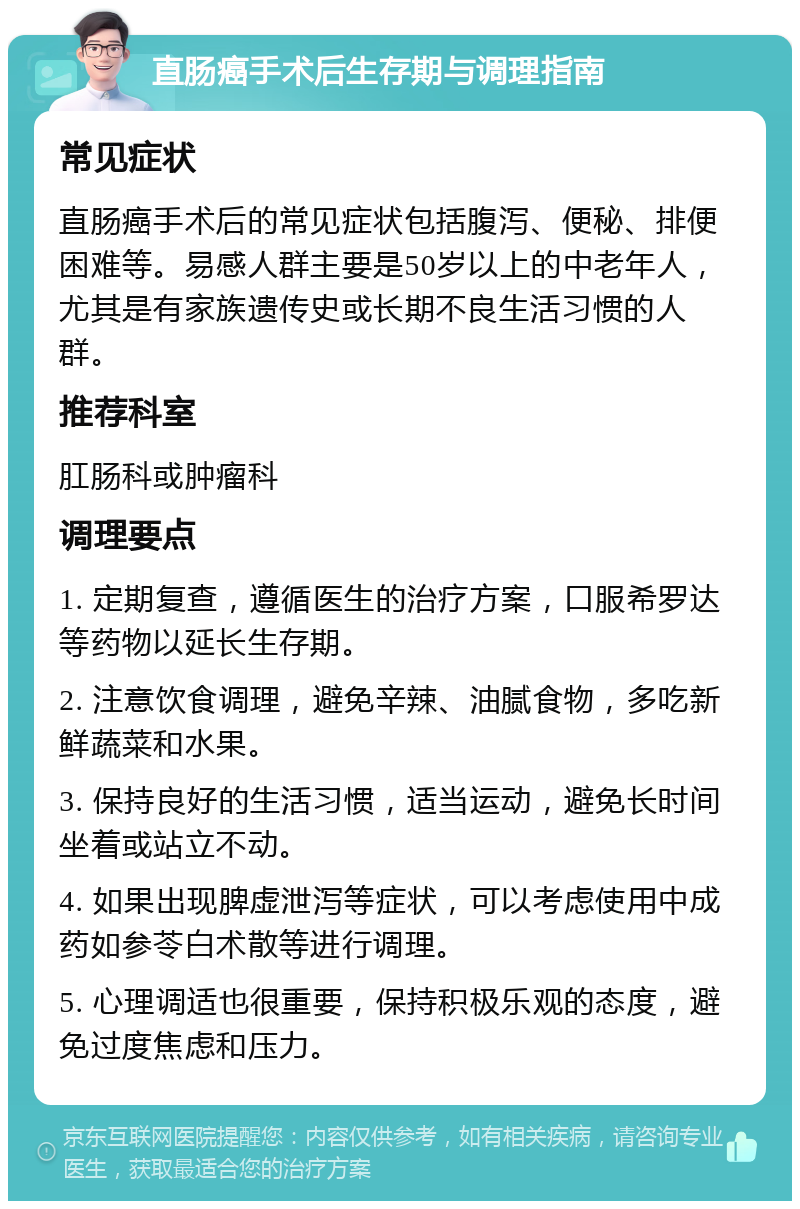 直肠癌手术后生存期与调理指南 常见症状 直肠癌手术后的常见症状包括腹泻、便秘、排便困难等。易感人群主要是50岁以上的中老年人，尤其是有家族遗传史或长期不良生活习惯的人群。 推荐科室 肛肠科或肿瘤科 调理要点 1. 定期复查，遵循医生的治疗方案，口服希罗达等药物以延长生存期。 2. 注意饮食调理，避免辛辣、油腻食物，多吃新鲜蔬菜和水果。 3. 保持良好的生活习惯，适当运动，避免长时间坐着或站立不动。 4. 如果出现脾虚泄泻等症状，可以考虑使用中成药如参苓白术散等进行调理。 5. 心理调适也很重要，保持积极乐观的态度，避免过度焦虑和压力。