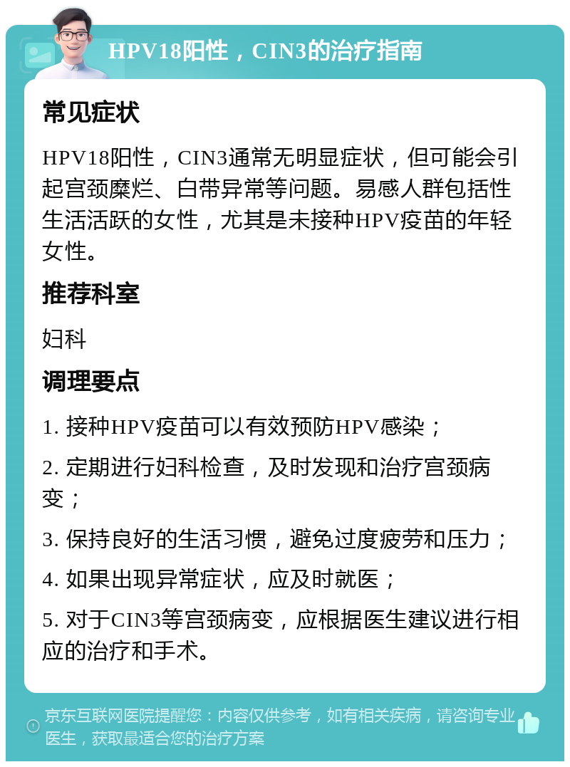 HPV18阳性，CIN3的治疗指南 常见症状 HPV18阳性，CIN3通常无明显症状，但可能会引起宫颈糜烂、白带异常等问题。易感人群包括性生活活跃的女性，尤其是未接种HPV疫苗的年轻女性。 推荐科室 妇科 调理要点 1. 接种HPV疫苗可以有效预防HPV感染； 2. 定期进行妇科检查，及时发现和治疗宫颈病变； 3. 保持良好的生活习惯，避免过度疲劳和压力； 4. 如果出现异常症状，应及时就医； 5. 对于CIN3等宫颈病变，应根据医生建议进行相应的治疗和手术。