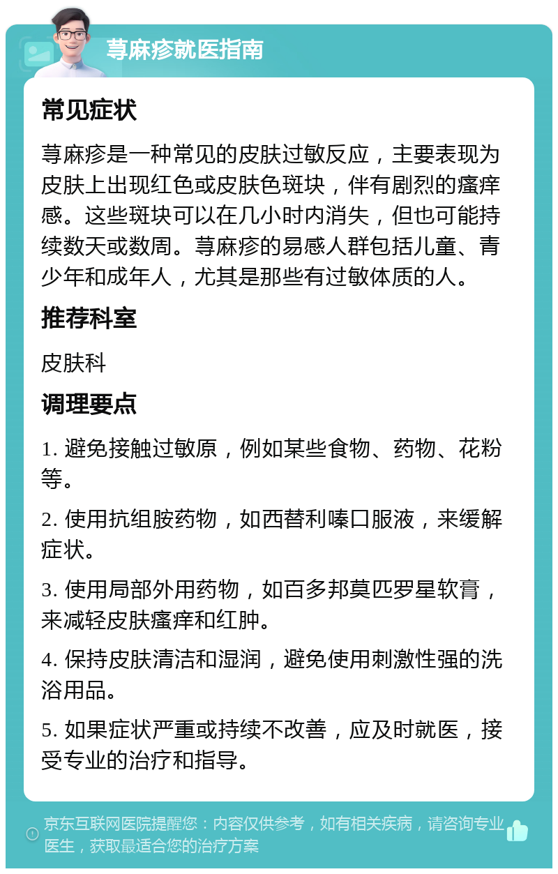 荨麻疹就医指南 常见症状 荨麻疹是一种常见的皮肤过敏反应，主要表现为皮肤上出现红色或皮肤色斑块，伴有剧烈的瘙痒感。这些斑块可以在几小时内消失，但也可能持续数天或数周。荨麻疹的易感人群包括儿童、青少年和成年人，尤其是那些有过敏体质的人。 推荐科室 皮肤科 调理要点 1. 避免接触过敏原，例如某些食物、药物、花粉等。 2. 使用抗组胺药物，如西替利嗪口服液，来缓解症状。 3. 使用局部外用药物，如百多邦莫匹罗星软膏，来减轻皮肤瘙痒和红肿。 4. 保持皮肤清洁和湿润，避免使用刺激性强的洗浴用品。 5. 如果症状严重或持续不改善，应及时就医，接受专业的治疗和指导。