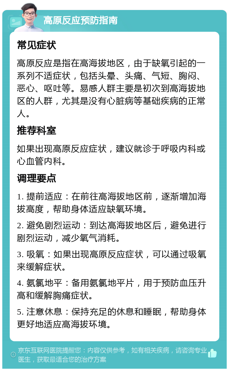 高原反应预防指南 常见症状 高原反应是指在高海拔地区，由于缺氧引起的一系列不适症状，包括头晕、头痛、气短、胸闷、恶心、呕吐等。易感人群主要是初次到高海拔地区的人群，尤其是没有心脏病等基础疾病的正常人。 推荐科室 如果出现高原反应症状，建议就诊于呼吸内科或心血管内科。 调理要点 1. 提前适应：在前往高海拔地区前，逐渐增加海拔高度，帮助身体适应缺氧环境。 2. 避免剧烈运动：到达高海拔地区后，避免进行剧烈运动，减少氧气消耗。 3. 吸氧：如果出现高原反应症状，可以通过吸氧来缓解症状。 4. 氨氯地平：备用氨氯地平片，用于预防血压升高和缓解胸痛症状。 5. 注意休息：保持充足的休息和睡眠，帮助身体更好地适应高海拔环境。