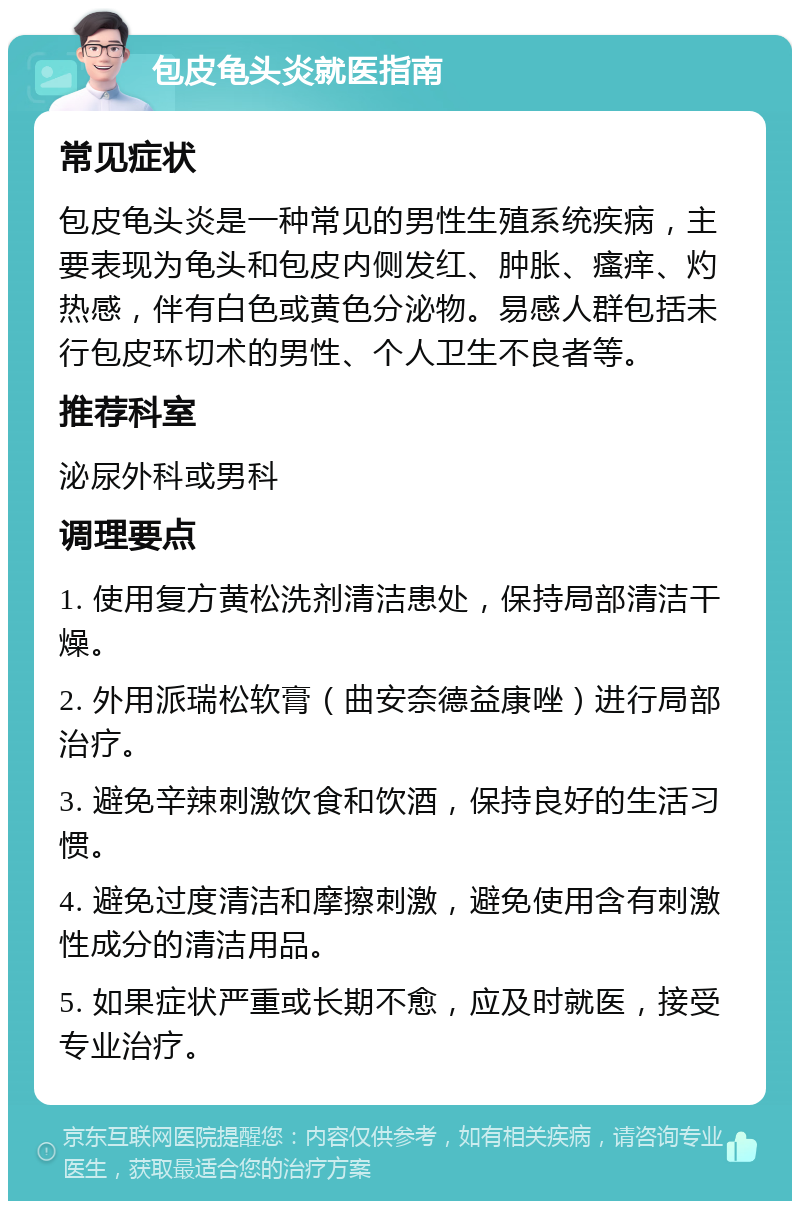 包皮龟头炎就医指南 常见症状 包皮龟头炎是一种常见的男性生殖系统疾病，主要表现为龟头和包皮内侧发红、肿胀、瘙痒、灼热感，伴有白色或黄色分泌物。易感人群包括未行包皮环切术的男性、个人卫生不良者等。 推荐科室 泌尿外科或男科 调理要点 1. 使用复方黄松洗剂清洁患处，保持局部清洁干燥。 2. 外用派瑞松软膏（曲安奈德益康唑）进行局部治疗。 3. 避免辛辣刺激饮食和饮酒，保持良好的生活习惯。 4. 避免过度清洁和摩擦刺激，避免使用含有刺激性成分的清洁用品。 5. 如果症状严重或长期不愈，应及时就医，接受专业治疗。