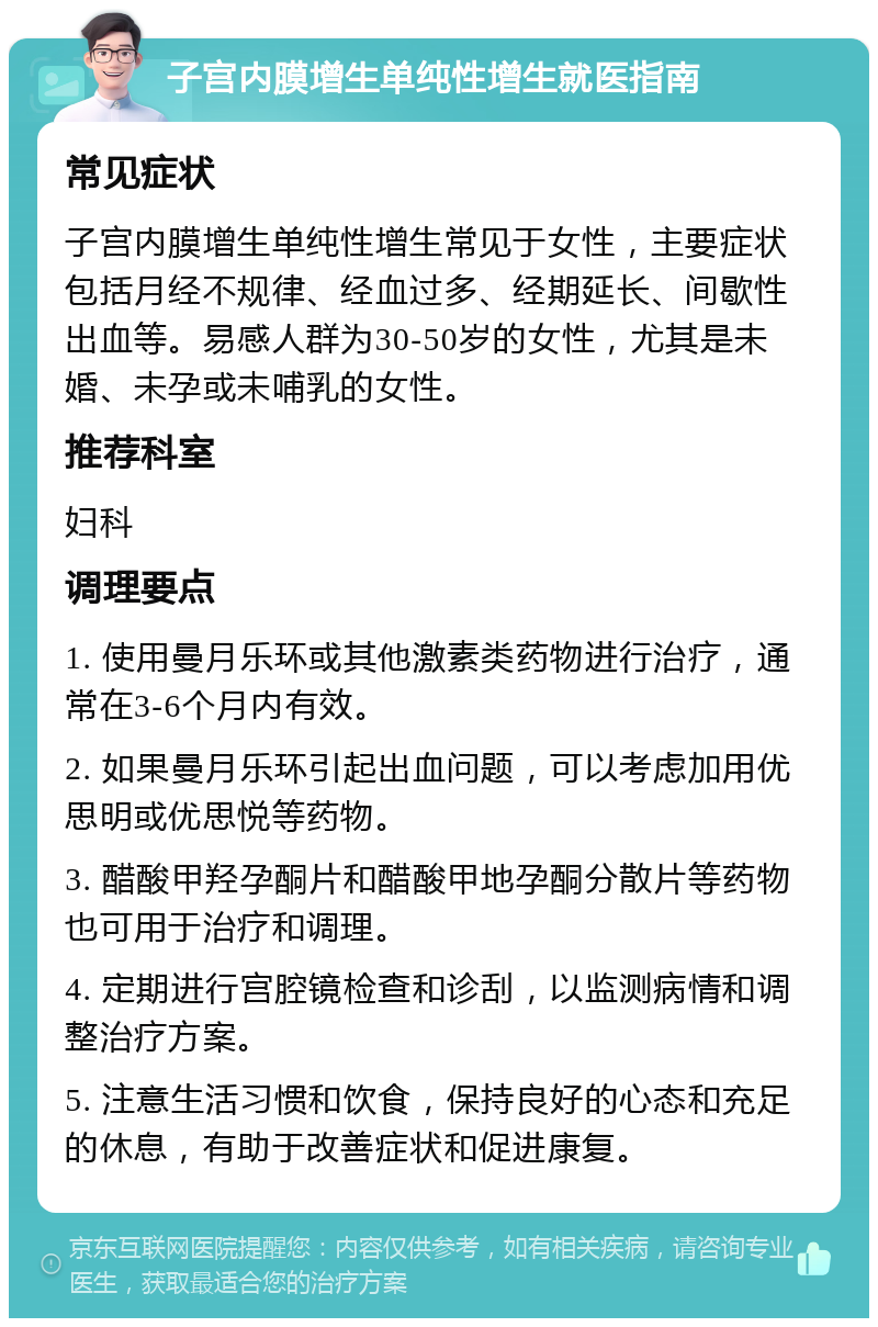 子宫内膜增生单纯性增生就医指南 常见症状 子宫内膜增生单纯性增生常见于女性，主要症状包括月经不规律、经血过多、经期延长、间歇性出血等。易感人群为30-50岁的女性，尤其是未婚、未孕或未哺乳的女性。 推荐科室 妇科 调理要点 1. 使用曼月乐环或其他激素类药物进行治疗，通常在3-6个月内有效。 2. 如果曼月乐环引起出血问题，可以考虑加用优思明或优思悦等药物。 3. 醋酸甲羟孕酮片和醋酸甲地孕酮分散片等药物也可用于治疗和调理。 4. 定期进行宫腔镜检查和诊刮，以监测病情和调整治疗方案。 5. 注意生活习惯和饮食，保持良好的心态和充足的休息，有助于改善症状和促进康复。