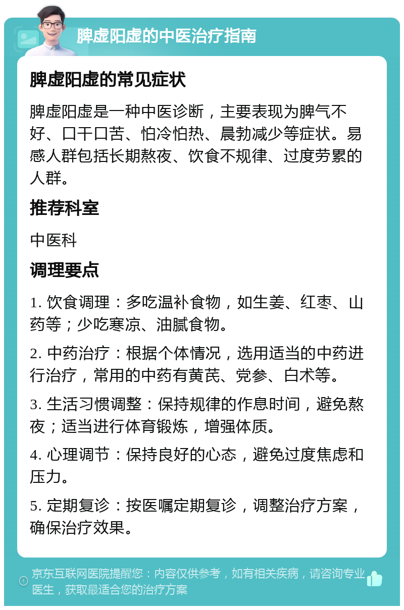 脾虚阳虚的中医治疗指南 脾虚阳虚的常见症状 脾虚阳虚是一种中医诊断，主要表现为脾气不好、口干口苦、怕冷怕热、晨勃减少等症状。易感人群包括长期熬夜、饮食不规律、过度劳累的人群。 推荐科室 中医科 调理要点 1. 饮食调理：多吃温补食物，如生姜、红枣、山药等；少吃寒凉、油腻食物。 2. 中药治疗：根据个体情况，选用适当的中药进行治疗，常用的中药有黄芪、党参、白术等。 3. 生活习惯调整：保持规律的作息时间，避免熬夜；适当进行体育锻炼，增强体质。 4. 心理调节：保持良好的心态，避免过度焦虑和压力。 5. 定期复诊：按医嘱定期复诊，调整治疗方案，确保治疗效果。