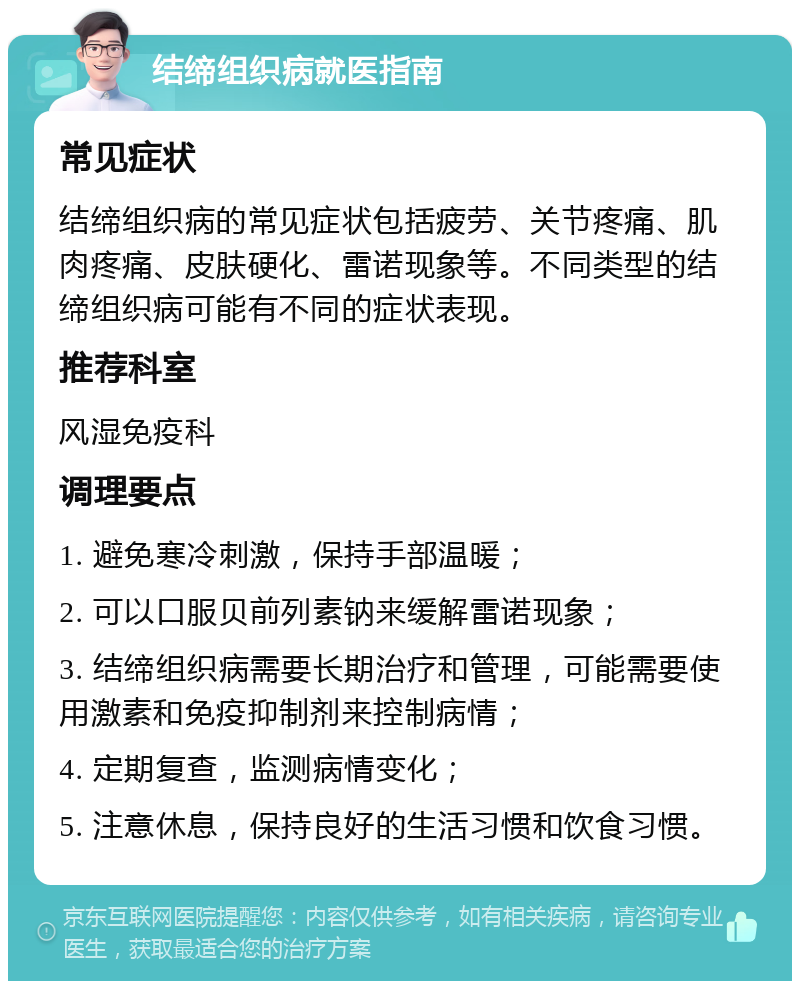 结缔组织病就医指南 常见症状 结缔组织病的常见症状包括疲劳、关节疼痛、肌肉疼痛、皮肤硬化、雷诺现象等。不同类型的结缔组织病可能有不同的症状表现。 推荐科室 风湿免疫科 调理要点 1. 避免寒冷刺激，保持手部温暖； 2. 可以口服贝前列素钠来缓解雷诺现象； 3. 结缔组织病需要长期治疗和管理，可能需要使用激素和免疫抑制剂来控制病情； 4. 定期复查，监测病情变化； 5. 注意休息，保持良好的生活习惯和饮食习惯。