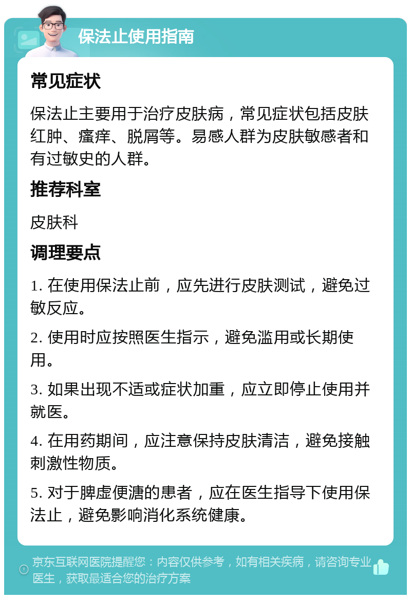 保法止使用指南 常见症状 保法止主要用于治疗皮肤病，常见症状包括皮肤红肿、瘙痒、脱屑等。易感人群为皮肤敏感者和有过敏史的人群。 推荐科室 皮肤科 调理要点 1. 在使用保法止前，应先进行皮肤测试，避免过敏反应。 2. 使用时应按照医生指示，避免滥用或长期使用。 3. 如果出现不适或症状加重，应立即停止使用并就医。 4. 在用药期间，应注意保持皮肤清洁，避免接触刺激性物质。 5. 对于脾虚便溏的患者，应在医生指导下使用保法止，避免影响消化系统健康。