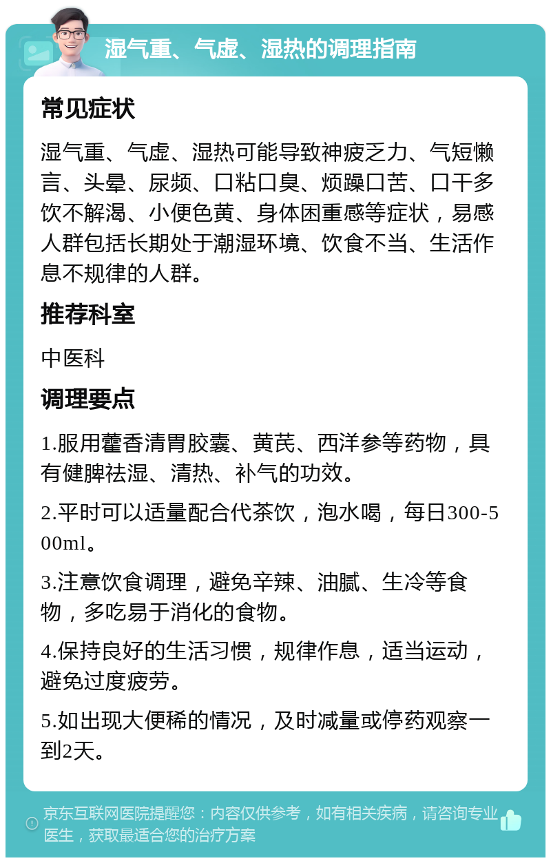 湿气重、气虚、湿热的调理指南 常见症状 湿气重、气虚、湿热可能导致神疲乏力、气短懒言、头晕、尿频、口粘口臭、烦躁口苦、口干多饮不解渴、小便色黄、身体困重感等症状，易感人群包括长期处于潮湿环境、饮食不当、生活作息不规律的人群。 推荐科室 中医科 调理要点 1.服用藿香清胃胶囊、黄芪、西洋参等药物，具有健脾祛湿、清热、补气的功效。 2.平时可以适量配合代茶饮，泡水喝，每日300-500ml。 3.注意饮食调理，避免辛辣、油腻、生冷等食物，多吃易于消化的食物。 4.保持良好的生活习惯，规律作息，适当运动，避免过度疲劳。 5.如出现大便稀的情况，及时减量或停药观察一到2天。