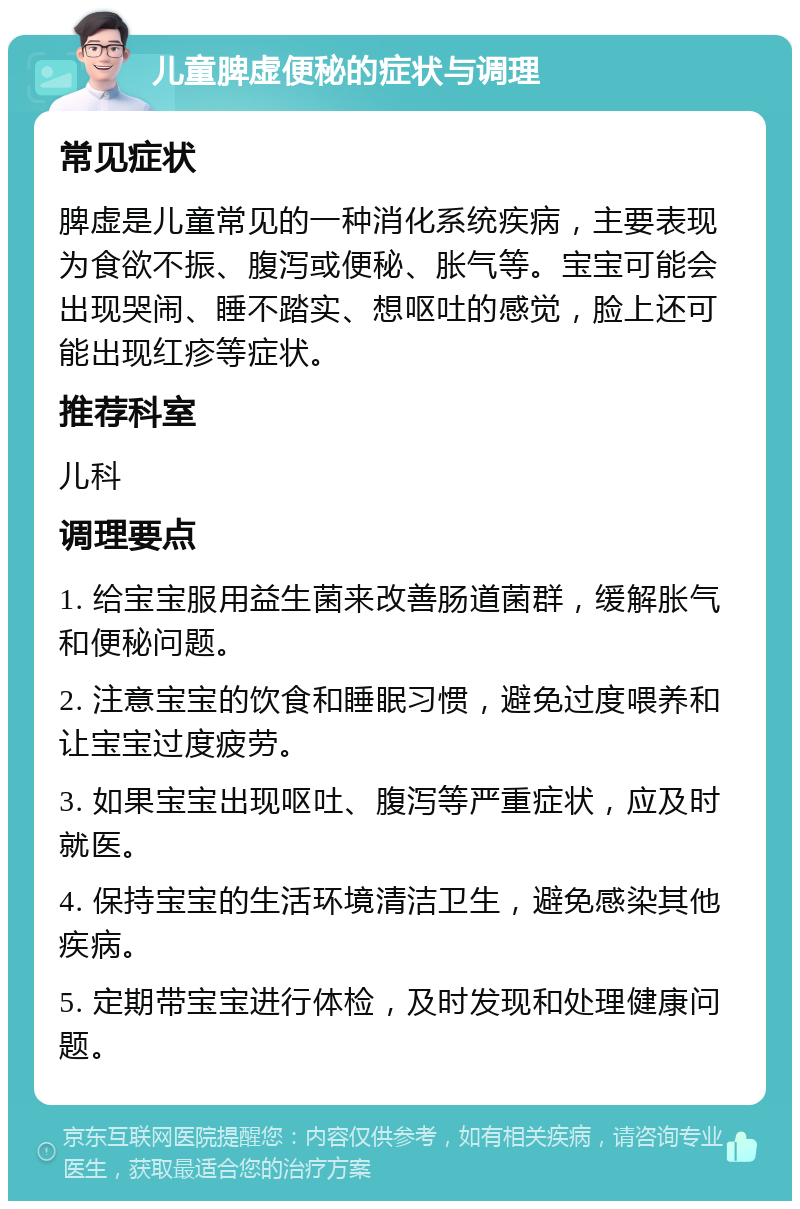 儿童脾虚便秘的症状与调理 常见症状 脾虚是儿童常见的一种消化系统疾病，主要表现为食欲不振、腹泻或便秘、胀气等。宝宝可能会出现哭闹、睡不踏实、想呕吐的感觉，脸上还可能出现红疹等症状。 推荐科室 儿科 调理要点 1. 给宝宝服用益生菌来改善肠道菌群，缓解胀气和便秘问题。 2. 注意宝宝的饮食和睡眠习惯，避免过度喂养和让宝宝过度疲劳。 3. 如果宝宝出现呕吐、腹泻等严重症状，应及时就医。 4. 保持宝宝的生活环境清洁卫生，避免感染其他疾病。 5. 定期带宝宝进行体检，及时发现和处理健康问题。