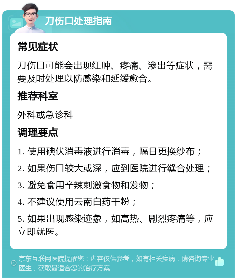 刀伤口处理指南 常见症状 刀伤口可能会出现红肿、疼痛、渗出等症状，需要及时处理以防感染和延缓愈合。 推荐科室 外科或急诊科 调理要点 1. 使用碘伏消毒液进行消毒，隔日更换纱布； 2. 如果伤口较大或深，应到医院进行缝合处理； 3. 避免食用辛辣刺激食物和发物； 4. 不建议使用云南白药干粉； 5. 如果出现感染迹象，如高热、剧烈疼痛等，应立即就医。