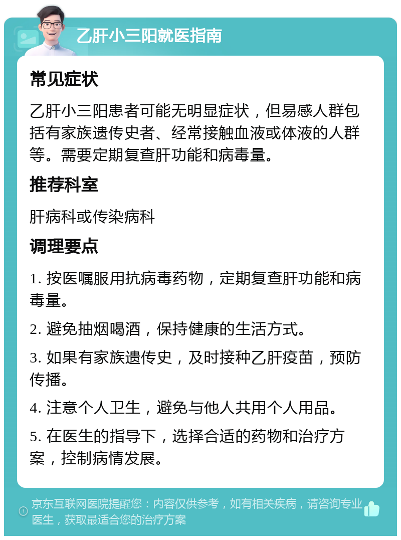 乙肝小三阳就医指南 常见症状 乙肝小三阳患者可能无明显症状，但易感人群包括有家族遗传史者、经常接触血液或体液的人群等。需要定期复查肝功能和病毒量。 推荐科室 肝病科或传染病科 调理要点 1. 按医嘱服用抗病毒药物，定期复查肝功能和病毒量。 2. 避免抽烟喝酒，保持健康的生活方式。 3. 如果有家族遗传史，及时接种乙肝疫苗，预防传播。 4. 注意个人卫生，避免与他人共用个人用品。 5. 在医生的指导下，选择合适的药物和治疗方案，控制病情发展。