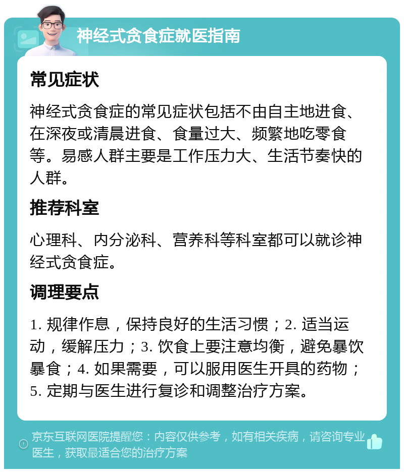 神经式贪食症就医指南 常见症状 神经式贪食症的常见症状包括不由自主地进食、在深夜或清晨进食、食量过大、频繁地吃零食等。易感人群主要是工作压力大、生活节奏快的人群。 推荐科室 心理科、内分泌科、营养科等科室都可以就诊神经式贪食症。 调理要点 1. 规律作息，保持良好的生活习惯；2. 适当运动，缓解压力；3. 饮食上要注意均衡，避免暴饮暴食；4. 如果需要，可以服用医生开具的药物；5. 定期与医生进行复诊和调整治疗方案。