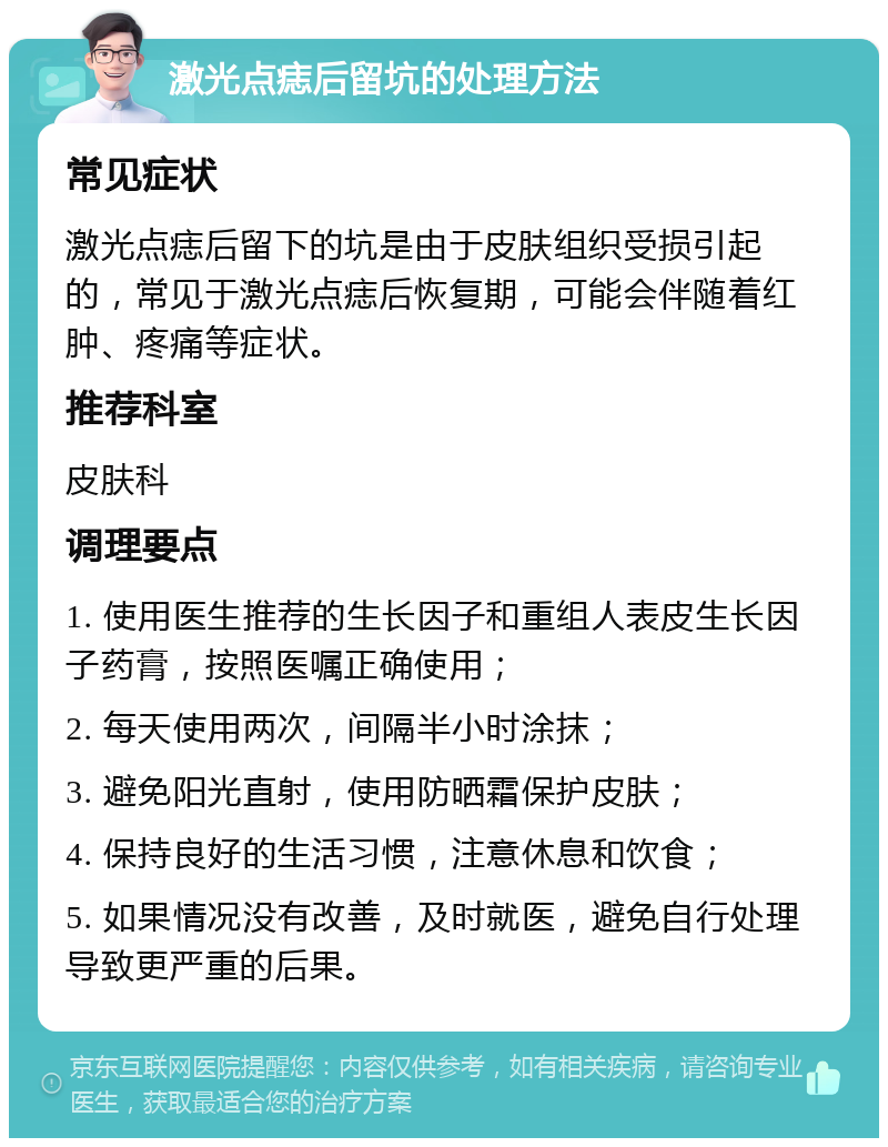 激光点痣后留坑的处理方法 常见症状 激光点痣后留下的坑是由于皮肤组织受损引起的，常见于激光点痣后恢复期，可能会伴随着红肿、疼痛等症状。 推荐科室 皮肤科 调理要点 1. 使用医生推荐的生长因子和重组人表皮生长因子药膏，按照医嘱正确使用； 2. 每天使用两次，间隔半小时涂抹； 3. 避免阳光直射，使用防晒霜保护皮肤； 4. 保持良好的生活习惯，注意休息和饮食； 5. 如果情况没有改善，及时就医，避免自行处理导致更严重的后果。