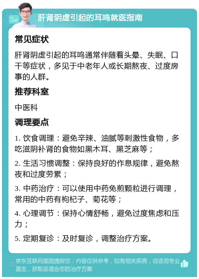 肝肾阴虚引起的耳鸣就医指南 常见症状 肝肾阴虚引起的耳鸣通常伴随着头晕、失眠、口干等症状，多见于中老年人或长期熬夜、过度房事的人群。 推荐科室 中医科 调理要点 1. 饮食调理：避免辛辣、油腻等刺激性食物，多吃滋阴补肾的食物如黑木耳、黑芝麻等； 2. 生活习惯调整：保持良好的作息规律，避免熬夜和过度劳累； 3. 中药治疗：可以使用中药免煎颗粒进行调理，常用的中药有枸杞子、菊花等； 4. 心理调节：保持心情舒畅，避免过度焦虑和压力； 5. 定期复诊：及时复诊，调整治疗方案。
