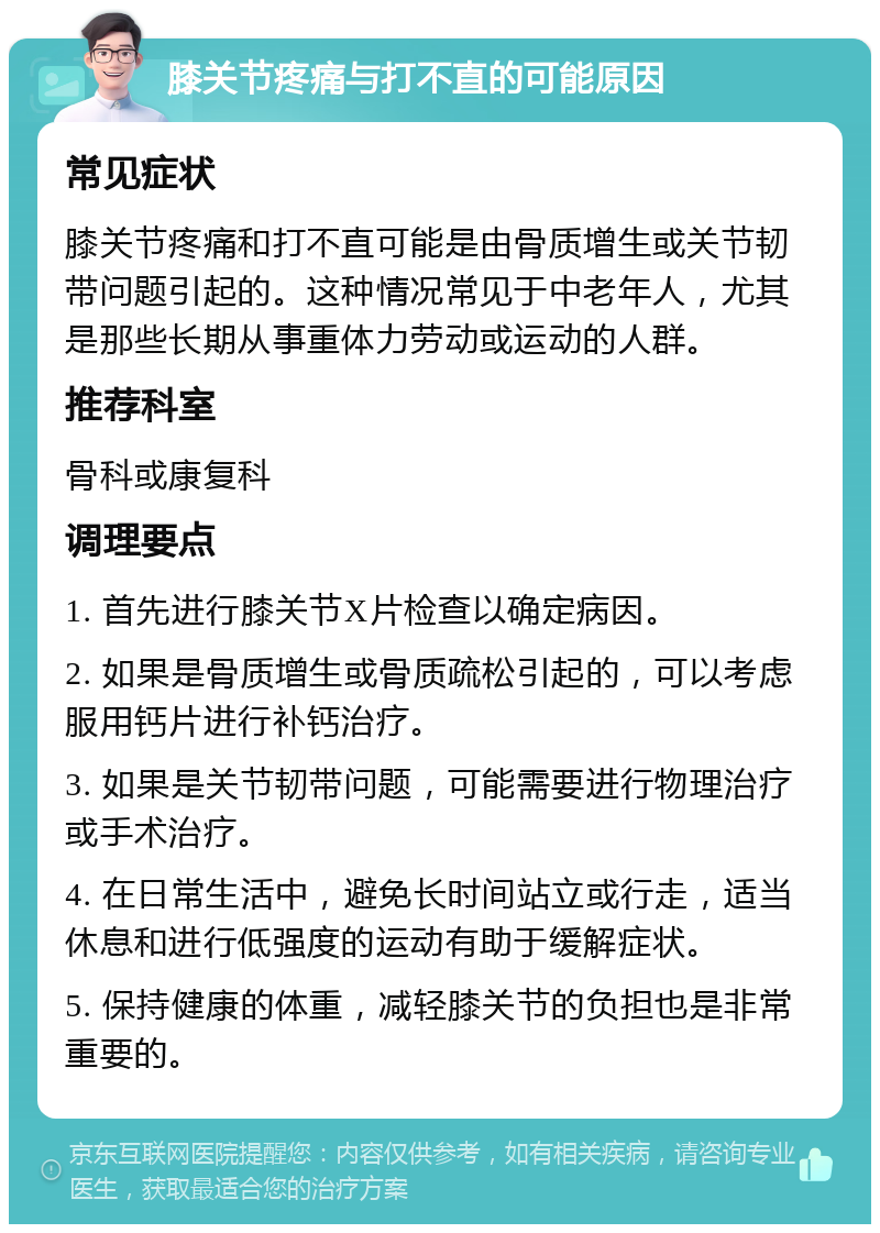 膝关节疼痛与打不直的可能原因 常见症状 膝关节疼痛和打不直可能是由骨质增生或关节韧带问题引起的。这种情况常见于中老年人，尤其是那些长期从事重体力劳动或运动的人群。 推荐科室 骨科或康复科 调理要点 1. 首先进行膝关节X片检查以确定病因。 2. 如果是骨质增生或骨质疏松引起的，可以考虑服用钙片进行补钙治疗。 3. 如果是关节韧带问题，可能需要进行物理治疗或手术治疗。 4. 在日常生活中，避免长时间站立或行走，适当休息和进行低强度的运动有助于缓解症状。 5. 保持健康的体重，减轻膝关节的负担也是非常重要的。