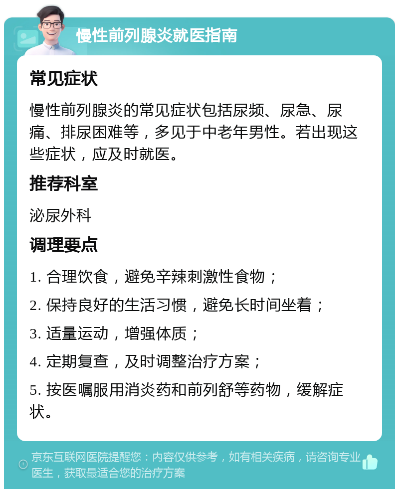 慢性前列腺炎就医指南 常见症状 慢性前列腺炎的常见症状包括尿频、尿急、尿痛、排尿困难等，多见于中老年男性。若出现这些症状，应及时就医。 推荐科室 泌尿外科 调理要点 1. 合理饮食，避免辛辣刺激性食物； 2. 保持良好的生活习惯，避免长时间坐着； 3. 适量运动，增强体质； 4. 定期复查，及时调整治疗方案； 5. 按医嘱服用消炎药和前列舒等药物，缓解症状。