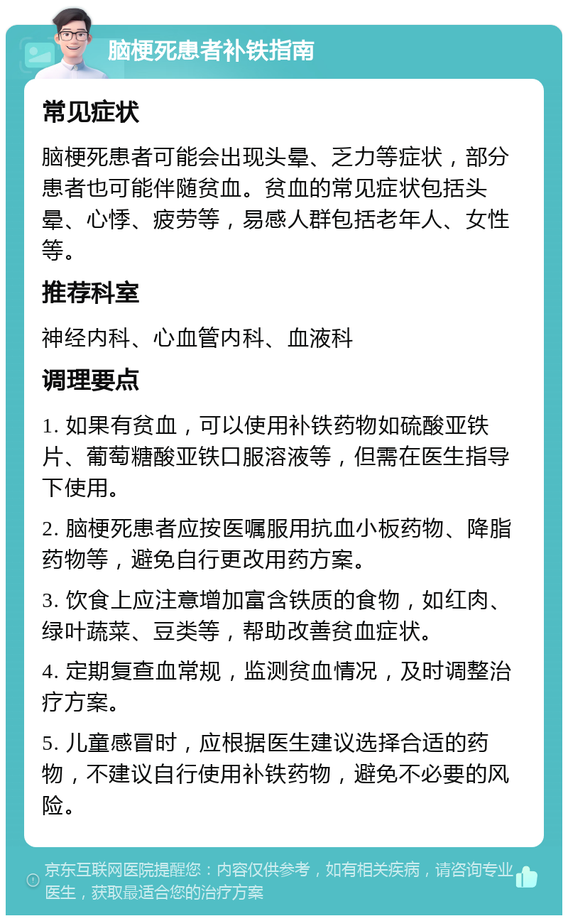 脑梗死患者补铁指南 常见症状 脑梗死患者可能会出现头晕、乏力等症状，部分患者也可能伴随贫血。贫血的常见症状包括头晕、心悸、疲劳等，易感人群包括老年人、女性等。 推荐科室 神经内科、心血管内科、血液科 调理要点 1. 如果有贫血，可以使用补铁药物如硫酸亚铁片、葡萄糖酸亚铁口服溶液等，但需在医生指导下使用。 2. 脑梗死患者应按医嘱服用抗血小板药物、降脂药物等，避免自行更改用药方案。 3. 饮食上应注意增加富含铁质的食物，如红肉、绿叶蔬菜、豆类等，帮助改善贫血症状。 4. 定期复查血常规，监测贫血情况，及时调整治疗方案。 5. 儿童感冒时，应根据医生建议选择合适的药物，不建议自行使用补铁药物，避免不必要的风险。