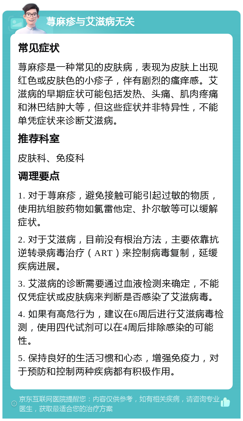 荨麻疹与艾滋病无关 常见症状 荨麻疹是一种常见的皮肤病，表现为皮肤上出现红色或皮肤色的小疹子，伴有剧烈的瘙痒感。艾滋病的早期症状可能包括发热、头痛、肌肉疼痛和淋巴结肿大等，但这些症状并非特异性，不能单凭症状来诊断艾滋病。 推荐科室 皮肤科、免疫科 调理要点 1. 对于荨麻疹，避免接触可能引起过敏的物质，使用抗组胺药物如氯雷他定、扑尔敏等可以缓解症状。 2. 对于艾滋病，目前没有根治方法，主要依靠抗逆转录病毒治疗（ART）来控制病毒复制，延缓疾病进展。 3. 艾滋病的诊断需要通过血液检测来确定，不能仅凭症状或皮肤病来判断是否感染了艾滋病毒。 4. 如果有高危行为，建议在6周后进行艾滋病毒检测，使用四代试剂可以在4周后排除感染的可能性。 5. 保持良好的生活习惯和心态，增强免疫力，对于预防和控制两种疾病都有积极作用。