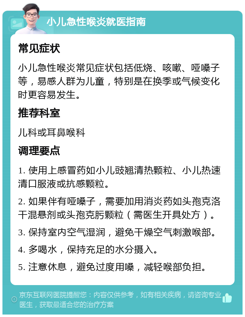 小儿急性喉炎就医指南 常见症状 小儿急性喉炎常见症状包括低烧、咳嗽、哑嗓子等，易感人群为儿童，特别是在换季或气候变化时更容易发生。 推荐科室 儿科或耳鼻喉科 调理要点 1. 使用上感冒药如小儿豉翘清热颗粒、小儿热速清口服液或抗感颗粒。 2. 如果伴有哑嗓子，需要加用消炎药如头孢克洛干混悬剂或头孢克肟颗粒（需医生开具处方）。 3. 保持室内空气湿润，避免干燥空气刺激喉部。 4. 多喝水，保持充足的水分摄入。 5. 注意休息，避免过度用嗓，减轻喉部负担。