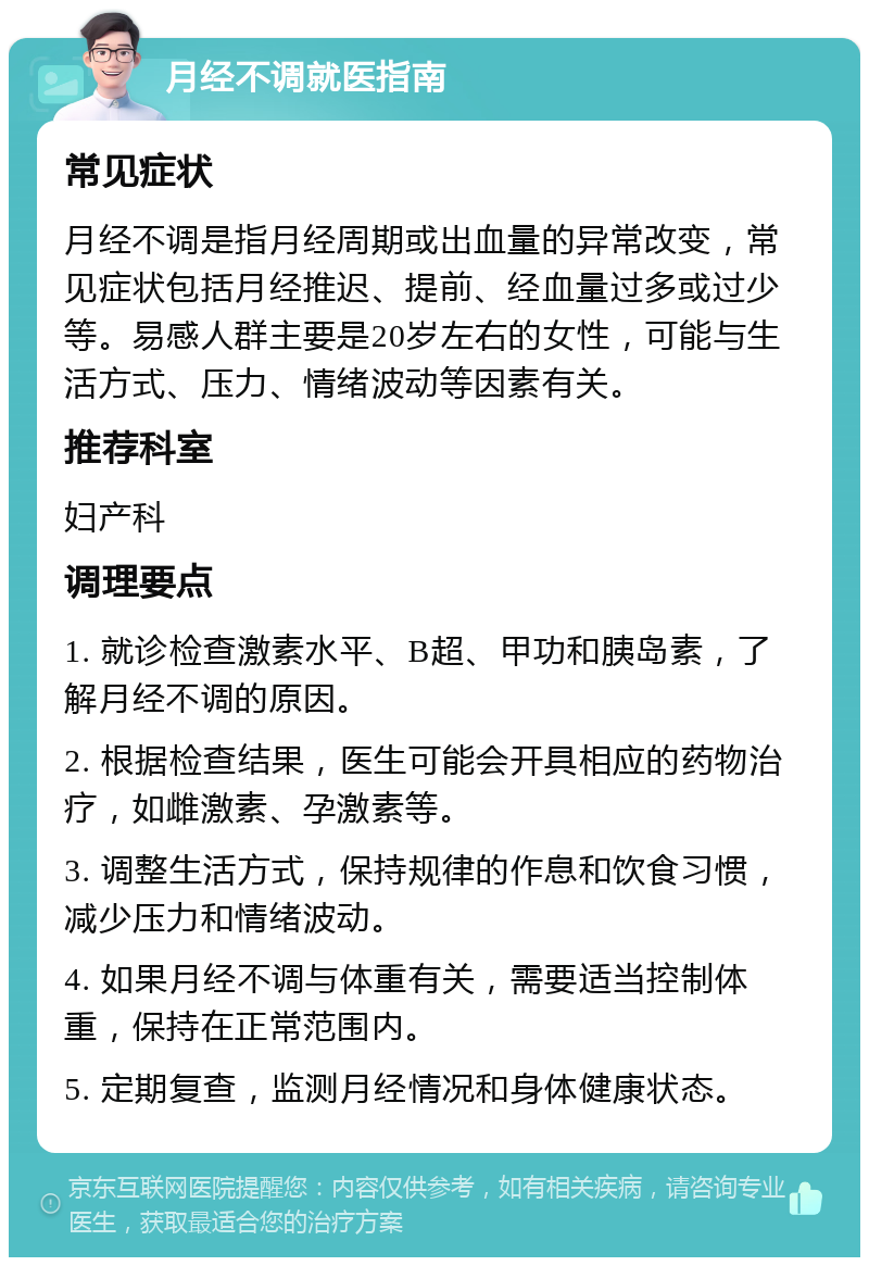 月经不调就医指南 常见症状 月经不调是指月经周期或出血量的异常改变，常见症状包括月经推迟、提前、经血量过多或过少等。易感人群主要是20岁左右的女性，可能与生活方式、压力、情绪波动等因素有关。 推荐科室 妇产科 调理要点 1. 就诊检查激素水平、B超、甲功和胰岛素，了解月经不调的原因。 2. 根据检查结果，医生可能会开具相应的药物治疗，如雌激素、孕激素等。 3. 调整生活方式，保持规律的作息和饮食习惯，减少压力和情绪波动。 4. 如果月经不调与体重有关，需要适当控制体重，保持在正常范围内。 5. 定期复查，监测月经情况和身体健康状态。