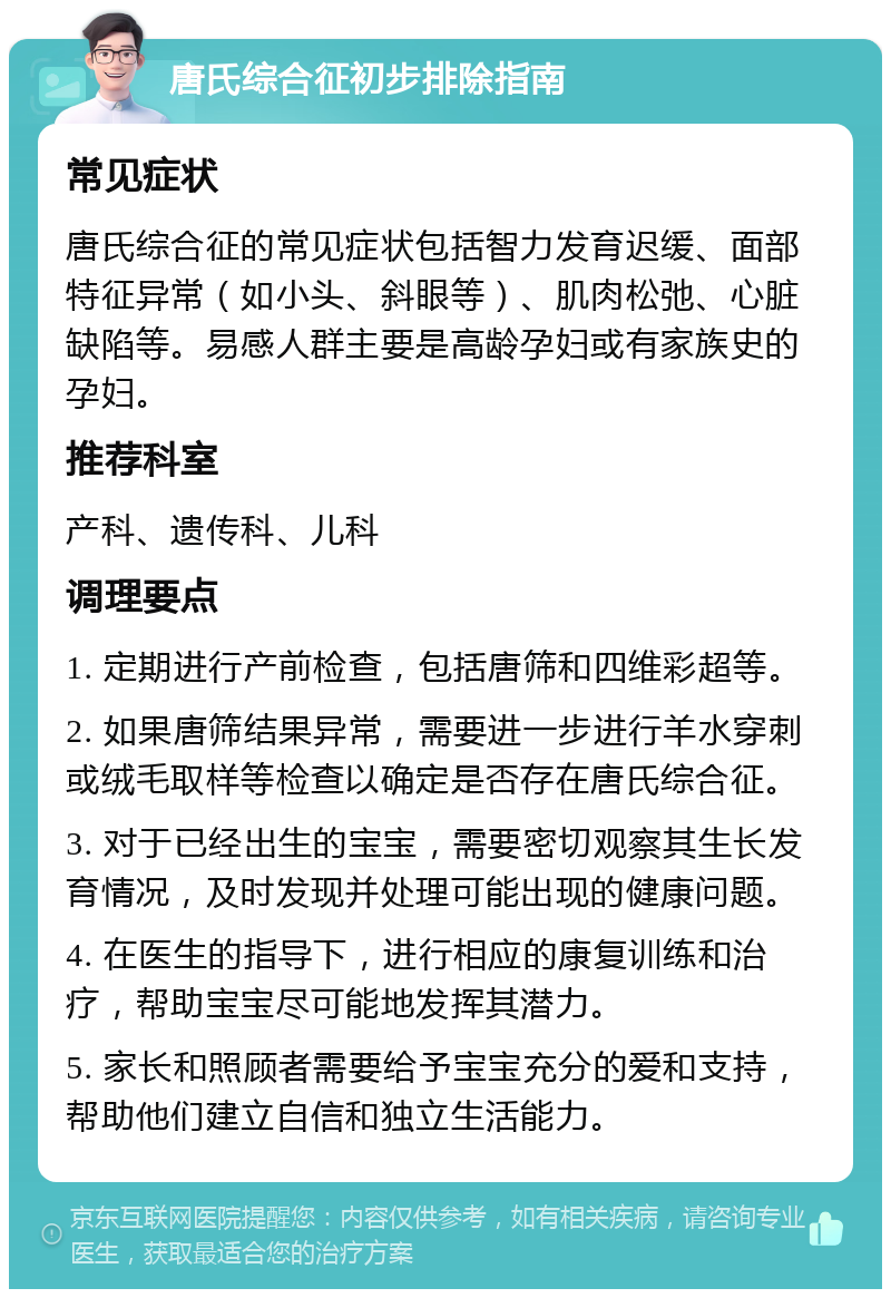 唐氏综合征初步排除指南 常见症状 唐氏综合征的常见症状包括智力发育迟缓、面部特征异常（如小头、斜眼等）、肌肉松弛、心脏缺陷等。易感人群主要是高龄孕妇或有家族史的孕妇。 推荐科室 产科、遗传科、儿科 调理要点 1. 定期进行产前检查，包括唐筛和四维彩超等。 2. 如果唐筛结果异常，需要进一步进行羊水穿刺或绒毛取样等检查以确定是否存在唐氏综合征。 3. 对于已经出生的宝宝，需要密切观察其生长发育情况，及时发现并处理可能出现的健康问题。 4. 在医生的指导下，进行相应的康复训练和治疗，帮助宝宝尽可能地发挥其潜力。 5. 家长和照顾者需要给予宝宝充分的爱和支持，帮助他们建立自信和独立生活能力。