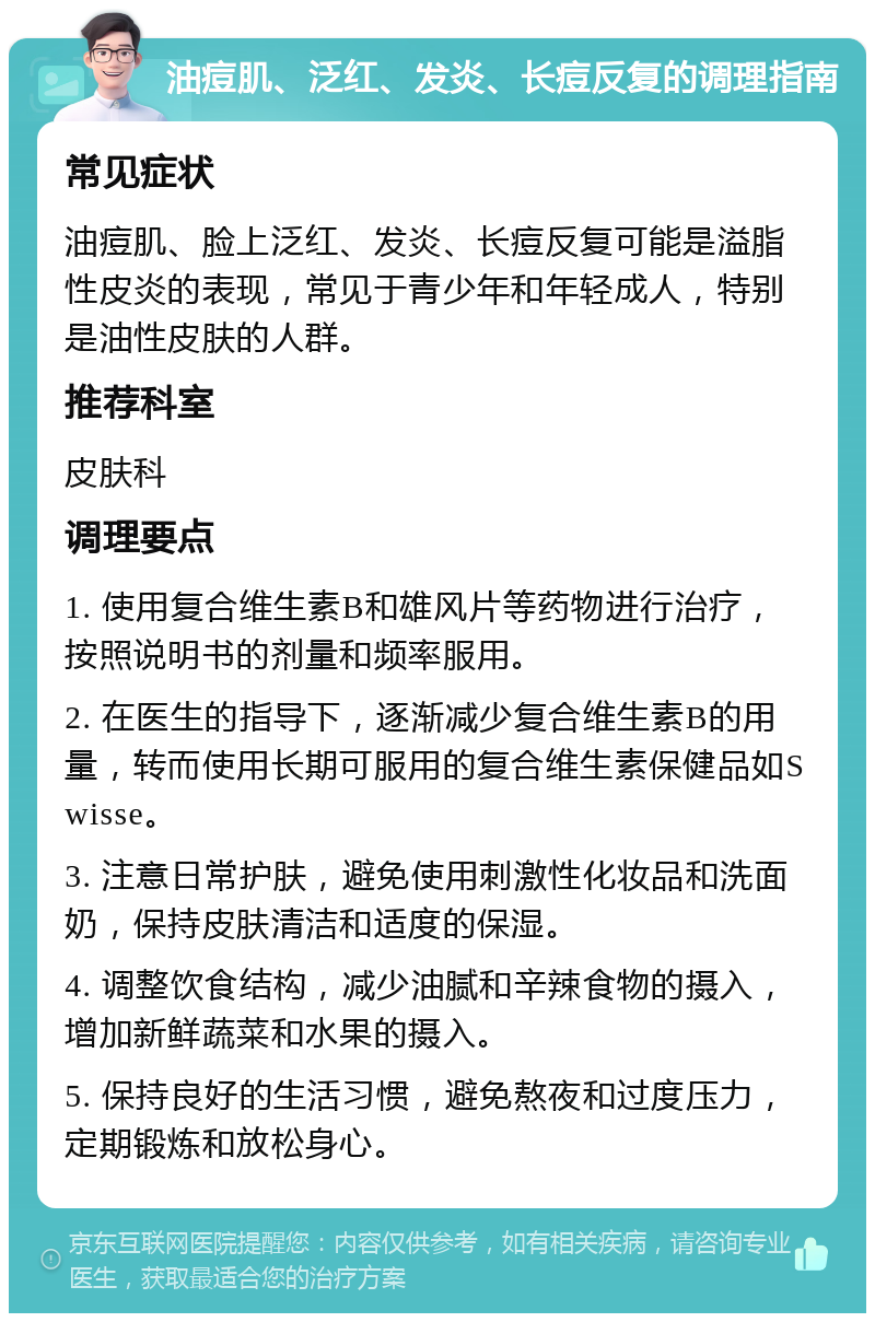 油痘肌、泛红、发炎、长痘反复的调理指南 常见症状 油痘肌、脸上泛红、发炎、长痘反复可能是溢脂性皮炎的表现，常见于青少年和年轻成人，特别是油性皮肤的人群。 推荐科室 皮肤科 调理要点 1. 使用复合维生素B和雄风片等药物进行治疗，按照说明书的剂量和频率服用。 2. 在医生的指导下，逐渐减少复合维生素B的用量，转而使用长期可服用的复合维生素保健品如Swisse。 3. 注意日常护肤，避免使用刺激性化妆品和洗面奶，保持皮肤清洁和适度的保湿。 4. 调整饮食结构，减少油腻和辛辣食物的摄入，增加新鲜蔬菜和水果的摄入。 5. 保持良好的生活习惯，避免熬夜和过度压力，定期锻炼和放松身心。