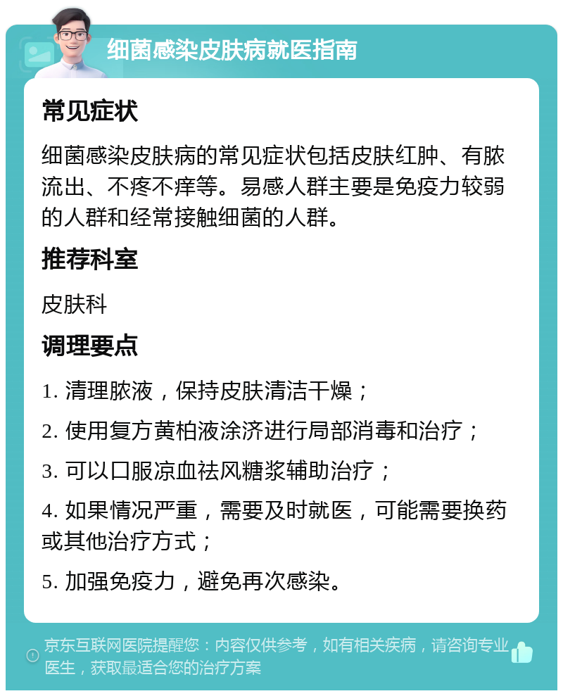 细菌感染皮肤病就医指南 常见症状 细菌感染皮肤病的常见症状包括皮肤红肿、有脓流出、不疼不痒等。易感人群主要是免疫力较弱的人群和经常接触细菌的人群。 推荐科室 皮肤科 调理要点 1. 清理脓液，保持皮肤清洁干燥； 2. 使用复方黄柏液涂济进行局部消毒和治疗； 3. 可以口服凉血祛风糖浆辅助治疗； 4. 如果情况严重，需要及时就医，可能需要换药或其他治疗方式； 5. 加强免疫力，避免再次感染。