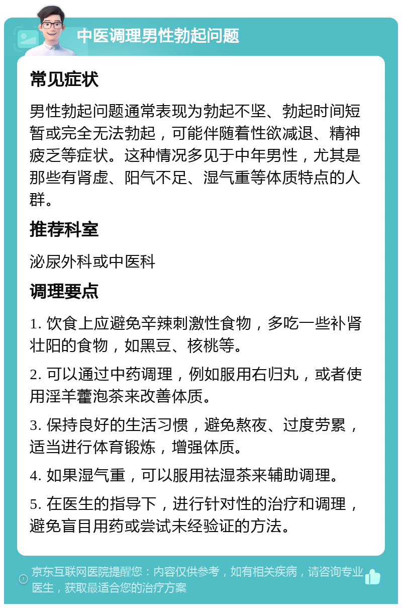 中医调理男性勃起问题 常见症状 男性勃起问题通常表现为勃起不坚、勃起时间短暂或完全无法勃起，可能伴随着性欲减退、精神疲乏等症状。这种情况多见于中年男性，尤其是那些有肾虚、阳气不足、湿气重等体质特点的人群。 推荐科室 泌尿外科或中医科 调理要点 1. 饮食上应避免辛辣刺激性食物，多吃一些补肾壮阳的食物，如黑豆、核桃等。 2. 可以通过中药调理，例如服用右归丸，或者使用淫羊藿泡茶来改善体质。 3. 保持良好的生活习惯，避免熬夜、过度劳累，适当进行体育锻炼，增强体质。 4. 如果湿气重，可以服用祛湿茶来辅助调理。 5. 在医生的指导下，进行针对性的治疗和调理，避免盲目用药或尝试未经验证的方法。