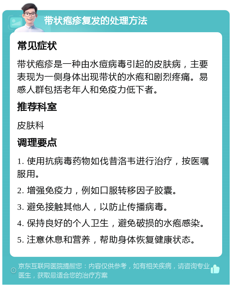 带状疱疹复发的处理方法 常见症状 带状疱疹是一种由水痘病毒引起的皮肤病，主要表现为一侧身体出现带状的水疱和剧烈疼痛。易感人群包括老年人和免疫力低下者。 推荐科室 皮肤科 调理要点 1. 使用抗病毒药物如伐昔洛韦进行治疗，按医嘱服用。 2. 增强免疫力，例如口服转移因子胶囊。 3. 避免接触其他人，以防止传播病毒。 4. 保持良好的个人卫生，避免破损的水疱感染。 5. 注意休息和营养，帮助身体恢复健康状态。