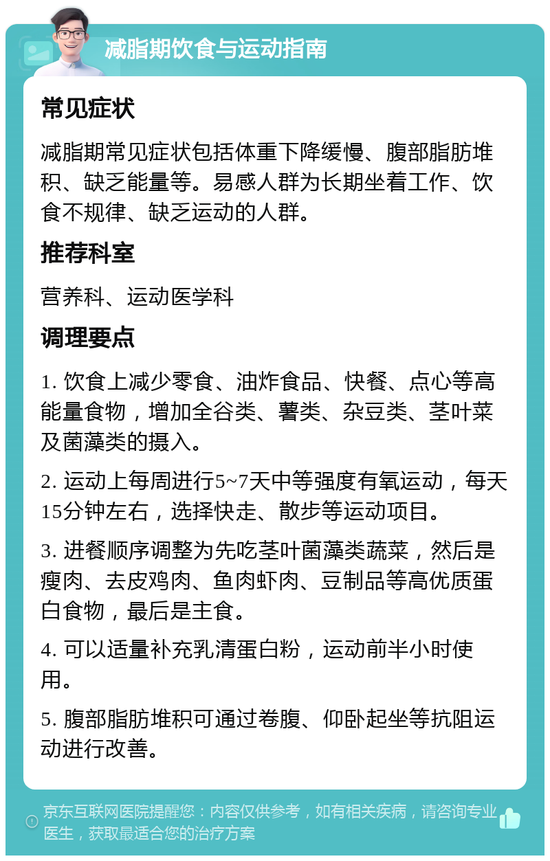 减脂期饮食与运动指南 常见症状 减脂期常见症状包括体重下降缓慢、腹部脂肪堆积、缺乏能量等。易感人群为长期坐着工作、饮食不规律、缺乏运动的人群。 推荐科室 营养科、运动医学科 调理要点 1. 饮食上减少零食、油炸食品、快餐、点心等高能量食物，增加全谷类、薯类、杂豆类、茎叶菜及菌藻类的摄入。 2. 运动上每周进行5~7天中等强度有氧运动，每天15分钟左右，选择快走、散步等运动项目。 3. 进餐顺序调整为先吃茎叶菌藻类蔬菜，然后是瘦肉、去皮鸡肉、鱼肉虾肉、豆制品等高优质蛋白食物，最后是主食。 4. 可以适量补充乳清蛋白粉，运动前半小时使用。 5. 腹部脂肪堆积可通过卷腹、仰卧起坐等抗阻运动进行改善。