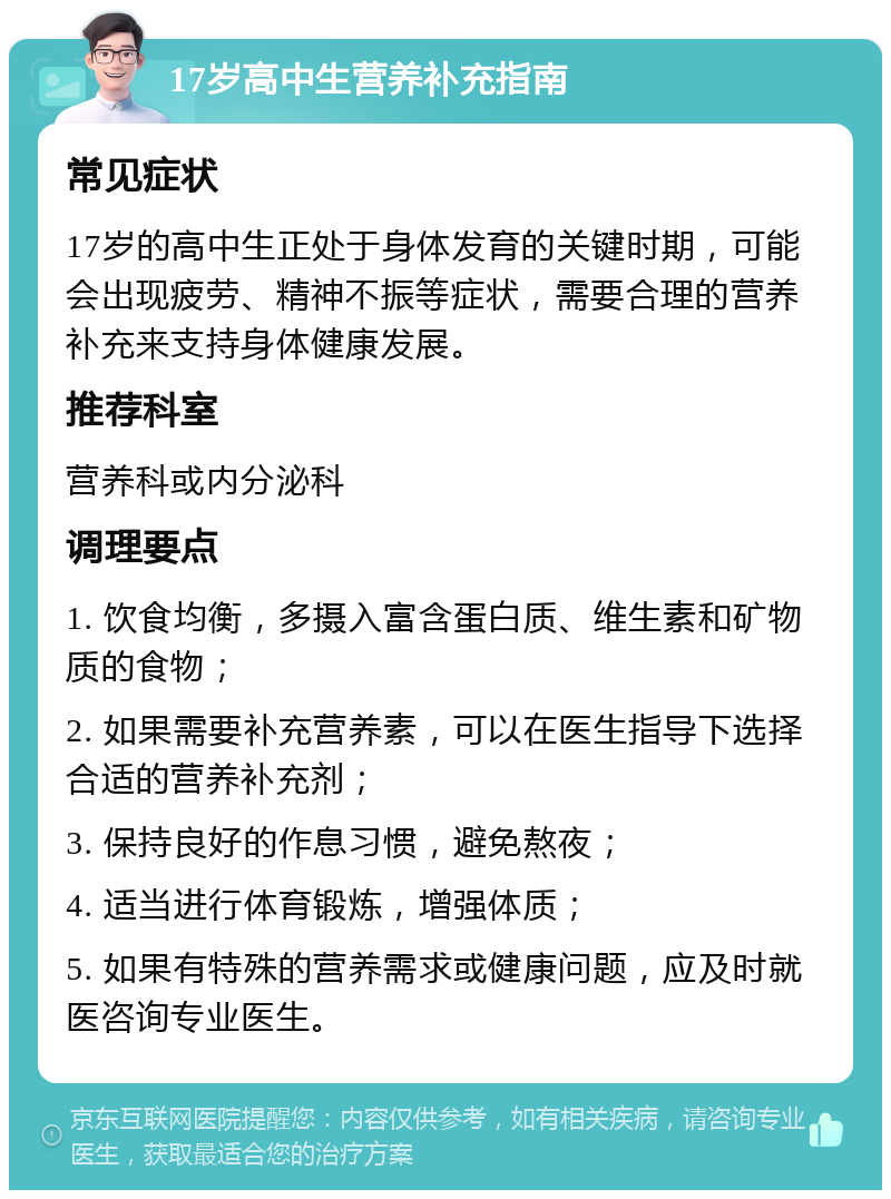 17岁高中生营养补充指南 常见症状 17岁的高中生正处于身体发育的关键时期，可能会出现疲劳、精神不振等症状，需要合理的营养补充来支持身体健康发展。 推荐科室 营养科或内分泌科 调理要点 1. 饮食均衡，多摄入富含蛋白质、维生素和矿物质的食物； 2. 如果需要补充营养素，可以在医生指导下选择合适的营养补充剂； 3. 保持良好的作息习惯，避免熬夜； 4. 适当进行体育锻炼，增强体质； 5. 如果有特殊的营养需求或健康问题，应及时就医咨询专业医生。