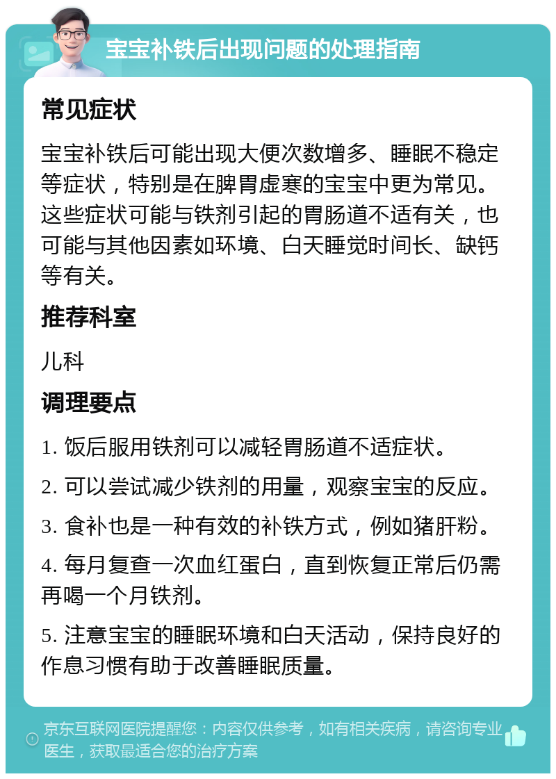 宝宝补铁后出现问题的处理指南 常见症状 宝宝补铁后可能出现大便次数增多、睡眠不稳定等症状，特别是在脾胃虚寒的宝宝中更为常见。这些症状可能与铁剂引起的胃肠道不适有关，也可能与其他因素如环境、白天睡觉时间长、缺钙等有关。 推荐科室 儿科 调理要点 1. 饭后服用铁剂可以减轻胃肠道不适症状。 2. 可以尝试减少铁剂的用量，观察宝宝的反应。 3. 食补也是一种有效的补铁方式，例如猪肝粉。 4. 每月复查一次血红蛋白，直到恢复正常后仍需再喝一个月铁剂。 5. 注意宝宝的睡眠环境和白天活动，保持良好的作息习惯有助于改善睡眠质量。