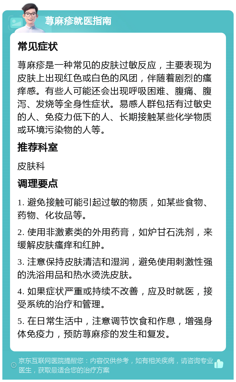 荨麻疹就医指南 常见症状 荨麻疹是一种常见的皮肤过敏反应，主要表现为皮肤上出现红色或白色的风团，伴随着剧烈的瘙痒感。有些人可能还会出现呼吸困难、腹痛、腹泻、发烧等全身性症状。易感人群包括有过敏史的人、免疫力低下的人、长期接触某些化学物质或环境污染物的人等。 推荐科室 皮肤科 调理要点 1. 避免接触可能引起过敏的物质，如某些食物、药物、化妆品等。 2. 使用非激素类的外用药膏，如炉甘石洗剂，来缓解皮肤瘙痒和红肿。 3. 注意保持皮肤清洁和湿润，避免使用刺激性强的洗浴用品和热水烫洗皮肤。 4. 如果症状严重或持续不改善，应及时就医，接受系统的治疗和管理。 5. 在日常生活中，注意调节饮食和作息，增强身体免疫力，预防荨麻疹的发生和复发。