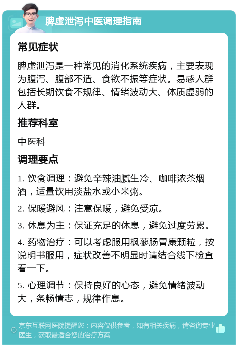 脾虚泄泻中医调理指南 常见症状 脾虚泄泻是一种常见的消化系统疾病，主要表现为腹泻、腹部不适、食欲不振等症状。易感人群包括长期饮食不规律、情绪波动大、体质虚弱的人群。 推荐科室 中医科 调理要点 1. 饮食调理：避免辛辣油腻生冷、咖啡浓茶烟酒，适量饮用淡盐水或小米粥。 2. 保暖避风：注意保暖，避免受凉。 3. 休息为主：保证充足的休息，避免过度劳累。 4. 药物治疗：可以考虑服用枫蓼肠胃康颗粒，按说明书服用，症状改善不明显时请结合线下检查看一下。 5. 心理调节：保持良好的心态，避免情绪波动大，条畅情志，规律作息。