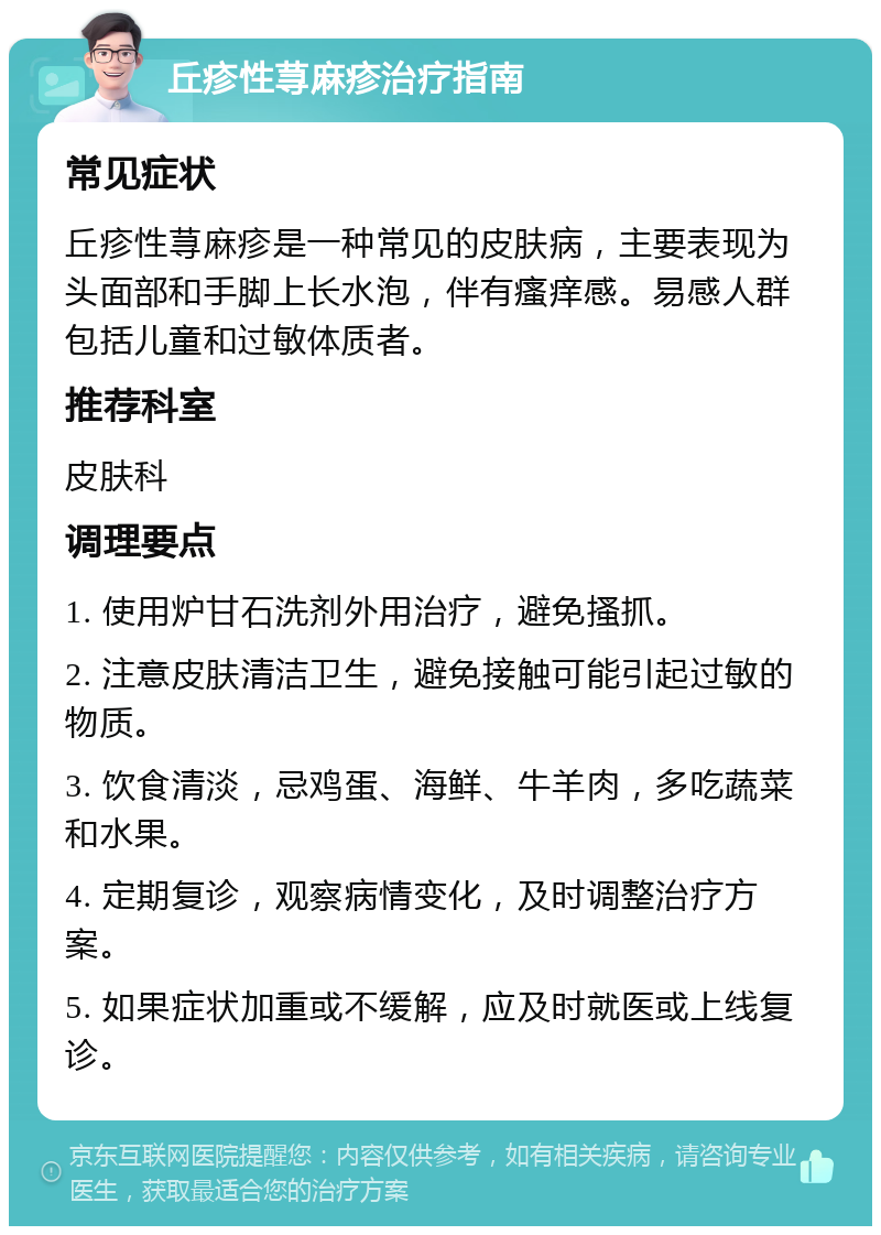 丘疹性荨麻疹治疗指南 常见症状 丘疹性荨麻疹是一种常见的皮肤病，主要表现为头面部和手脚上长水泡，伴有瘙痒感。易感人群包括儿童和过敏体质者。 推荐科室 皮肤科 调理要点 1. 使用炉甘石洗剂外用治疗，避免搔抓。 2. 注意皮肤清洁卫生，避免接触可能引起过敏的物质。 3. 饮食清淡，忌鸡蛋、海鲜、牛羊肉，多吃蔬菜和水果。 4. 定期复诊，观察病情变化，及时调整治疗方案。 5. 如果症状加重或不缓解，应及时就医或上线复诊。