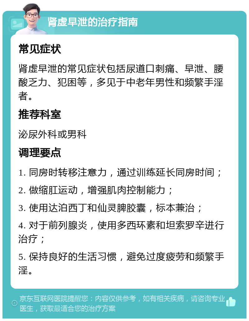 肾虚早泄的治疗指南 常见症状 肾虚早泄的常见症状包括尿道口刺痛、早泄、腰酸乏力、犯困等，多见于中老年男性和频繁手淫者。 推荐科室 泌尿外科或男科 调理要点 1. 同房时转移注意力，通过训练延长同房时间； 2. 做缩肛运动，增强肌肉控制能力； 3. 使用达泊西丁和仙灵脾胶囊，标本兼治； 4. 对于前列腺炎，使用多西环素和坦索罗辛进行治疗； 5. 保持良好的生活习惯，避免过度疲劳和频繁手淫。