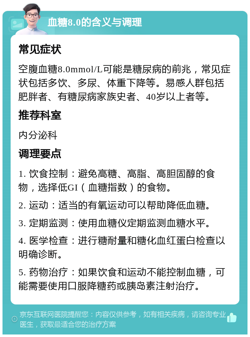 血糖8.0的含义与调理 常见症状 空腹血糖8.0mmol/L可能是糖尿病的前兆，常见症状包括多饮、多尿、体重下降等。易感人群包括肥胖者、有糖尿病家族史者、40岁以上者等。 推荐科室 内分泌科 调理要点 1. 饮食控制：避免高糖、高脂、高胆固醇的食物，选择低GI（血糖指数）的食物。 2. 运动：适当的有氧运动可以帮助降低血糖。 3. 定期监测：使用血糖仪定期监测血糖水平。 4. 医学检查：进行糖耐量和糖化血红蛋白检查以明确诊断。 5. 药物治疗：如果饮食和运动不能控制血糖，可能需要使用口服降糖药或胰岛素注射治疗。