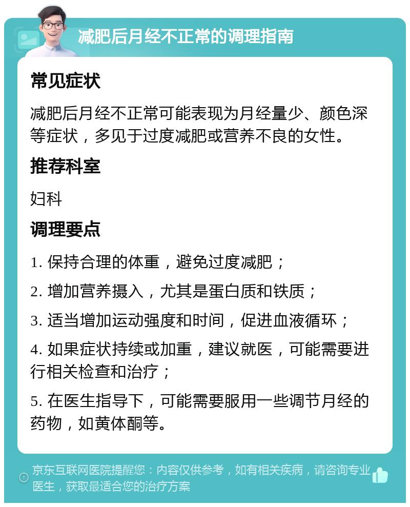 减肥后月经不正常的调理指南 常见症状 减肥后月经不正常可能表现为月经量少、颜色深等症状，多见于过度减肥或营养不良的女性。 推荐科室 妇科 调理要点 1. 保持合理的体重，避免过度减肥； 2. 增加营养摄入，尤其是蛋白质和铁质； 3. 适当增加运动强度和时间，促进血液循环； 4. 如果症状持续或加重，建议就医，可能需要进行相关检查和治疗； 5. 在医生指导下，可能需要服用一些调节月经的药物，如黄体酮等。