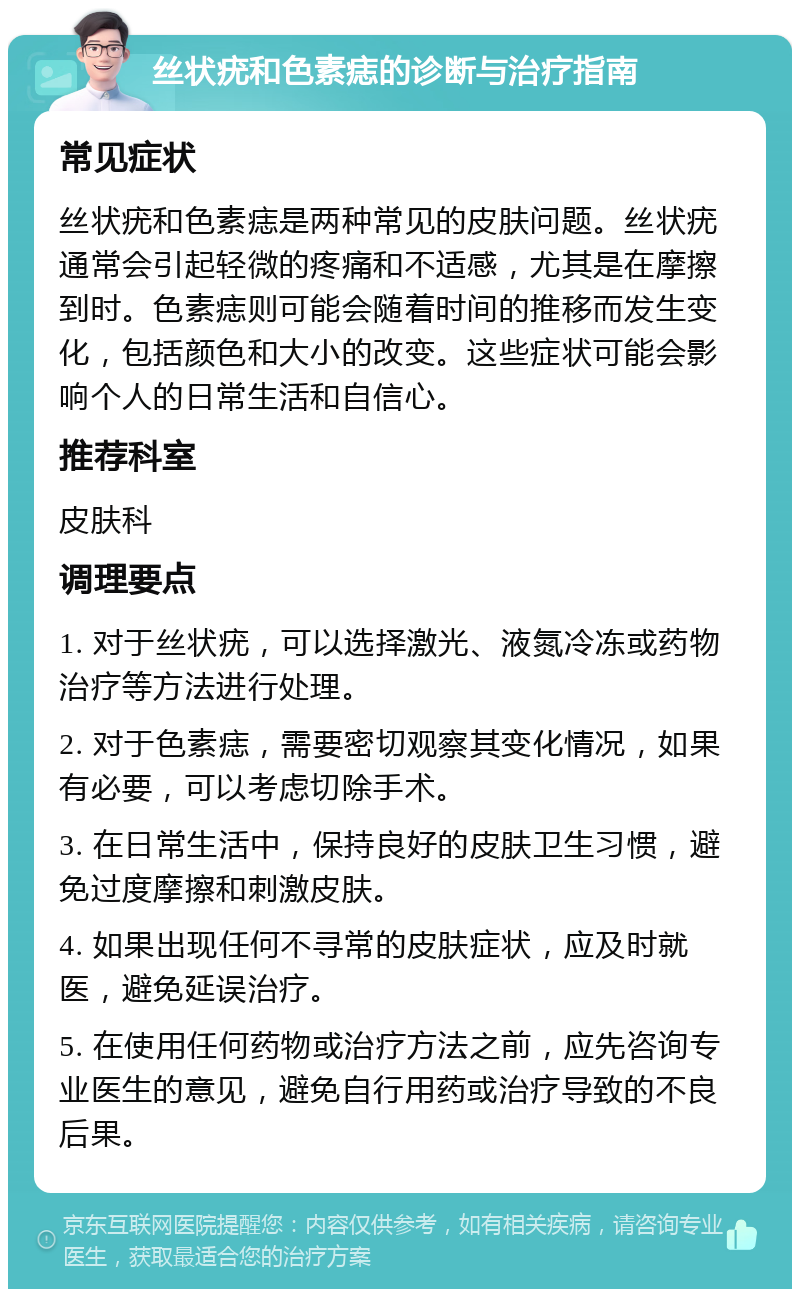 丝状疣和色素痣的诊断与治疗指南 常见症状 丝状疣和色素痣是两种常见的皮肤问题。丝状疣通常会引起轻微的疼痛和不适感，尤其是在摩擦到时。色素痣则可能会随着时间的推移而发生变化，包括颜色和大小的改变。这些症状可能会影响个人的日常生活和自信心。 推荐科室 皮肤科 调理要点 1. 对于丝状疣，可以选择激光、液氮冷冻或药物治疗等方法进行处理。 2. 对于色素痣，需要密切观察其变化情况，如果有必要，可以考虑切除手术。 3. 在日常生活中，保持良好的皮肤卫生习惯，避免过度摩擦和刺激皮肤。 4. 如果出现任何不寻常的皮肤症状，应及时就医，避免延误治疗。 5. 在使用任何药物或治疗方法之前，应先咨询专业医生的意见，避免自行用药或治疗导致的不良后果。