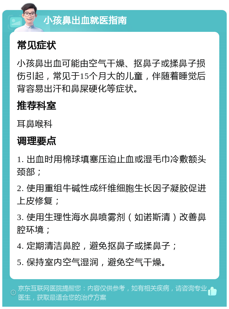 小孩鼻出血就医指南 常见症状 小孩鼻出血可能由空气干燥、抠鼻子或揉鼻子损伤引起，常见于15个月大的儿童，伴随着睡觉后背容易出汗和鼻屎硬化等症状。 推荐科室 耳鼻喉科 调理要点 1. 出血时用棉球填塞压迫止血或湿毛巾冷敷额头颈部； 2. 使用重组牛碱性成纤维细胞生长因子凝胶促进上皮修复； 3. 使用生理性海水鼻喷雾剂（如诺斯清）改善鼻腔环境； 4. 定期清洁鼻腔，避免抠鼻子或揉鼻子； 5. 保持室内空气湿润，避免空气干燥。