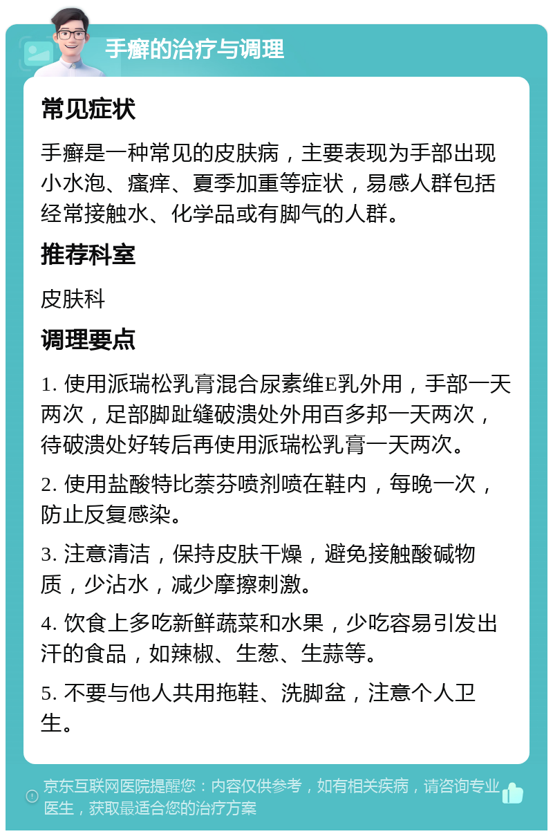 手癣的治疗与调理 常见症状 手癣是一种常见的皮肤病，主要表现为手部出现小水泡、瘙痒、夏季加重等症状，易感人群包括经常接触水、化学品或有脚气的人群。 推荐科室 皮肤科 调理要点 1. 使用派瑞松乳膏混合尿素维E乳外用，手部一天两次，足部脚趾缝破溃处外用百多邦一天两次，待破溃处好转后再使用派瑞松乳膏一天两次。 2. 使用盐酸特比萘芬喷剂喷在鞋内，每晚一次，防止反复感染。 3. 注意清洁，保持皮肤干燥，避免接触酸碱物质，少沾水，减少摩擦刺激。 4. 饮食上多吃新鲜蔬菜和水果，少吃容易引发出汗的食品，如辣椒、生葱、生蒜等。 5. 不要与他人共用拖鞋、洗脚盆，注意个人卫生。